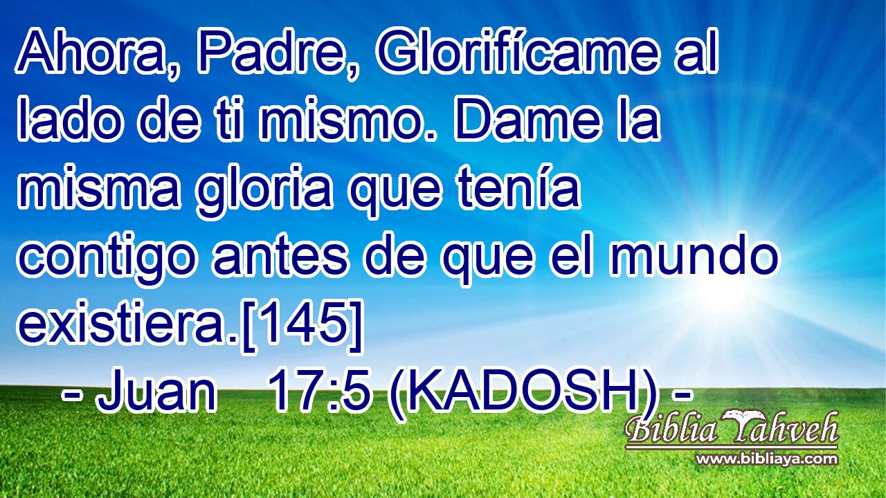  Ahora, Padre, Glorifícame al lado de ti mismo. Dame la misma gloria que tenía contigo antes de que el mundo existiera.[145] 