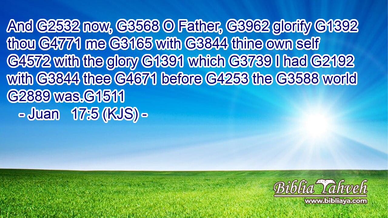 And G2532 now, G3568 O Father, G3962 glorify G1392 thou G4771 me G3165 with G3844 thine own self G4572 with the glory G1391 which G3739 I had G2192 with G3844 thee G4671 before G4253 the G3588 world G2889 was.G1511