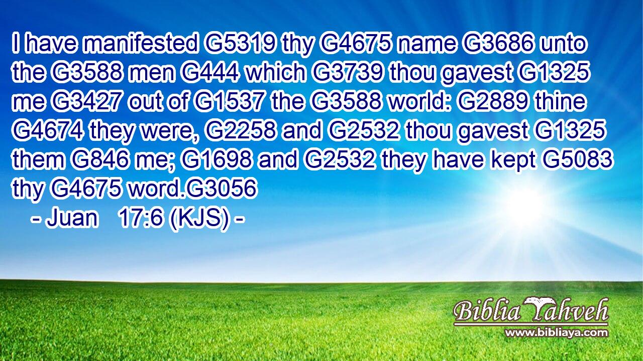 I have manifested G5319 thy G4675 name G3686 unto the G3588 men G444 which G3739 thou gavest G1325 me G3427 out of G1537 the G3588 world: G2889 thine G4674 they were, G2258 and G2532 thou gavest G1325 them G846 me; G1698 and G2532 they have kept G5083 thy G4675 word.G3056