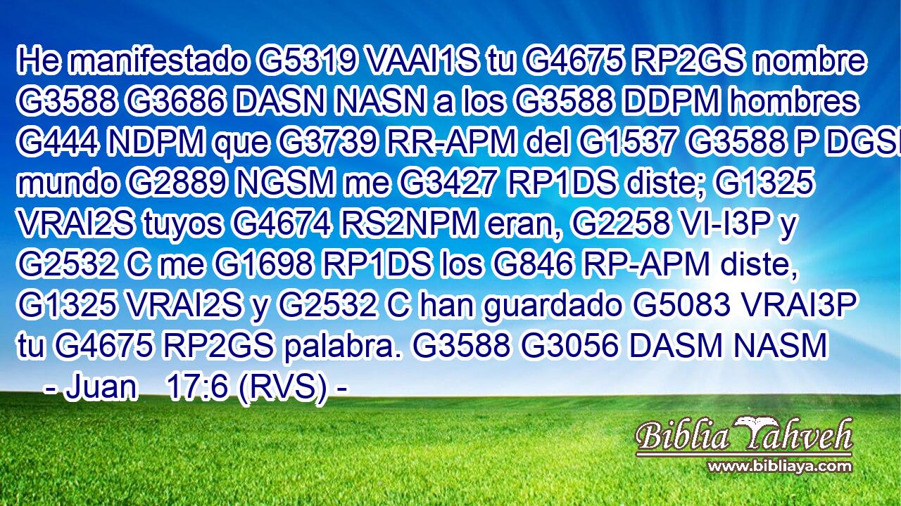 He manifestado G5319 VAAI1S tu G4675 RP2GS nombre G3588 G3686 DASN NASN a los G3588 DDPM hombres G444 NDPM que G3739 RR-APM del G1537 G3588 P DGSM mundo G2889 NGSM me G3427 RP1DS diste; G1325 VRAI2S tuyos G4674 RS2NPM eran, G2258 VI-I3P y G2532 C me G1698 RP1DS los G846 RP-APM diste, G1325 VRAI2S y G2532 C han guardado G5083 VRAI3P tu G4675 RP2GS palabra. G3588 G3056 DASM NASM 