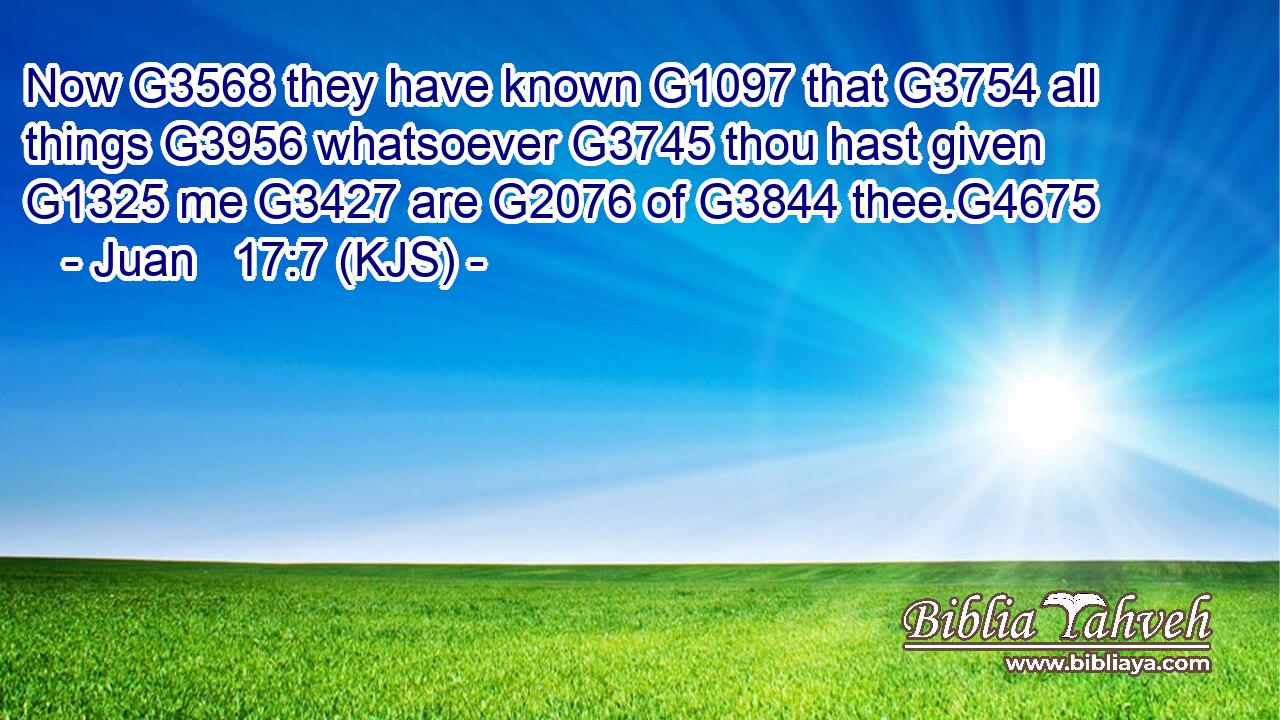Now G3568 they have known G1097 that G3754 all things G3956 whatsoever G3745 thou hast given G1325 me G3427 are G2076 of G3844 thee.G4675