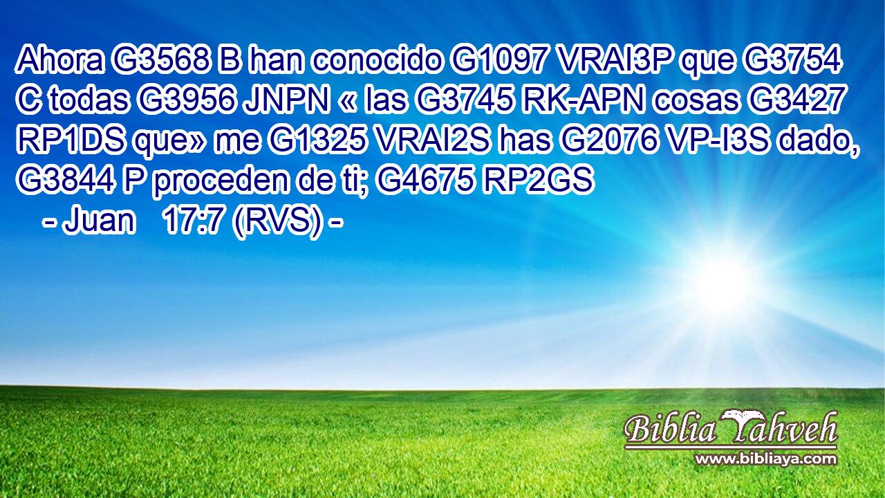 Ahora G3568 B han conocido G1097 VRAI3P que G3754 C todas G3956 JNPN « las G3745 RK-APN cosas G3427 RP1DS que» me G1325 VRAI2S has G2076 VP-I3S dado, G3844 P proceden de ti; G4675 RP2GS 
