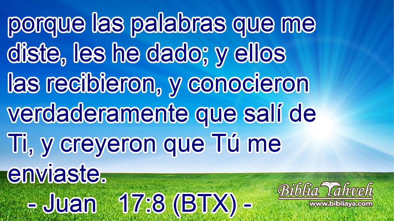 porque las palabras que me diste, les he dado; y ellos las recibieron, y conocieron verdaderamente que salí de Ti, y creyeron que Tú me enviaste.