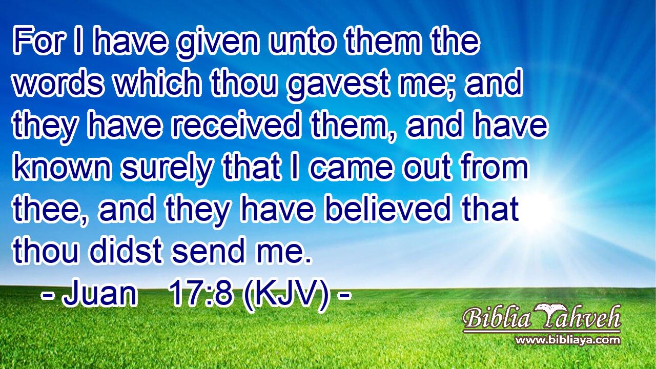 For I have given unto them the words which thou gavest me; and they have received them, and have known surely that I came out from thee, and they have believed that thou didst send me.