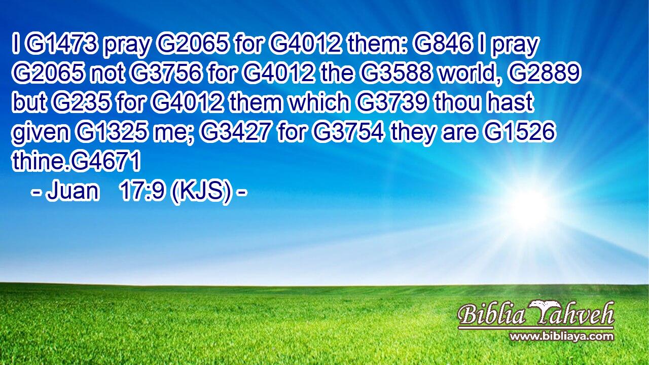 I G1473 pray G2065 for G4012 them: G846 I pray G2065 not G3756 for G4012 the G3588 world, G2889 but G235 for G4012 them which G3739 thou hast given G1325 me; G3427 for G3754 they are G1526 thine.G4671