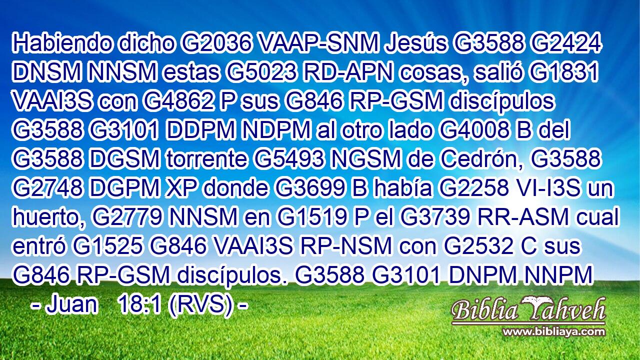 Habiendo dicho G2036 VAAP-SNM Jesús G3588 G2424 DNSM NNSM estas G5023 RD-APN cosas, salió G1831 VAAI3S con G4862 P sus G846 RP-GSM discípulos G3588 G3101 DDPM NDPM al otro lado G4008 B del G3588 DGSM torrente G5493 NGSM de Cedrón, G3588 G2748 DGPM XP donde G3699 B había G2258 VI-I3S un huerto, G2779 NNSM en G1519 P el G3739 RR-ASM cual entró G1525 G846 VAAI3S RP-NSM con G2532 C sus G846 RP-GSM discípulos. G3588 G3101 DNPM NNPM 
