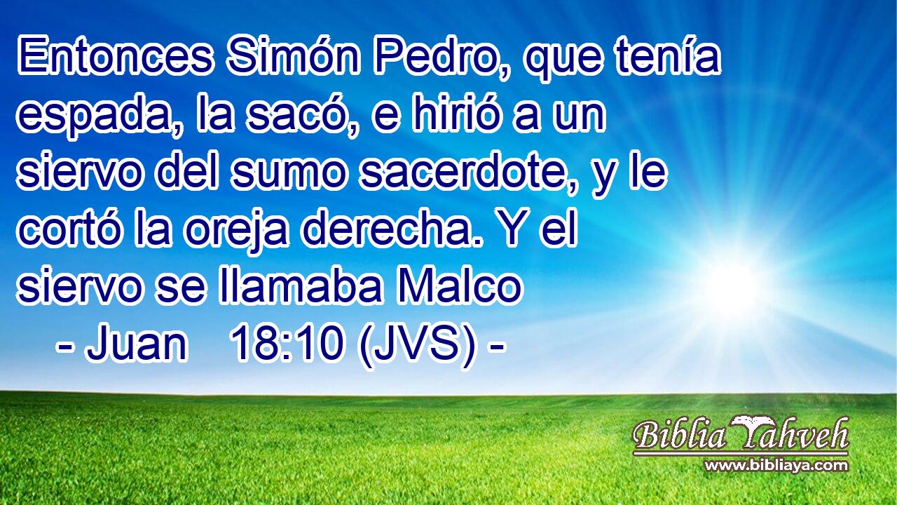 Entonces Simón Pedro, que tenía espada, la sacó, e hirió a un siervo del sumo sacerdote, y le cortó la oreja derecha. Y el siervo se llamaba Malco