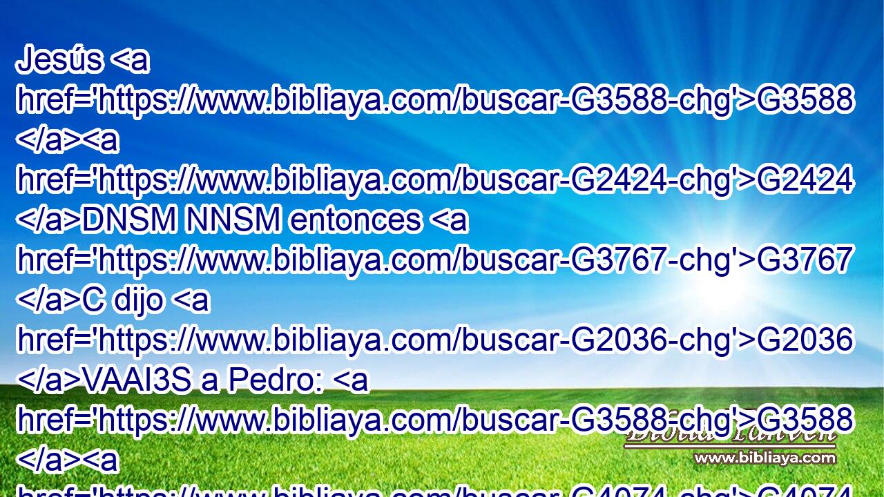 Jesús G3588 G2424 DNSM NNSM entonces G3767 C dijo G2036 VAAI3S a Pedro: G3588 G4074 DDSM NDSM Mete G906 VAAM2S tu G4675 RP2GS espada G3588 G3162 DASF NASF en G1519 P la G3588 DASF vaina; G2336 NASF la G3588 DASN copa G4221 NASN que G3739 RR-ASN el G3588 DNSM Padre G3962 NNSM me G3427 RP1DS ha dado, G1325 VRAI3S ¿no G3756 G3361 T T la G846 RP-ASN he de beber? G4095 VAAS1S 
