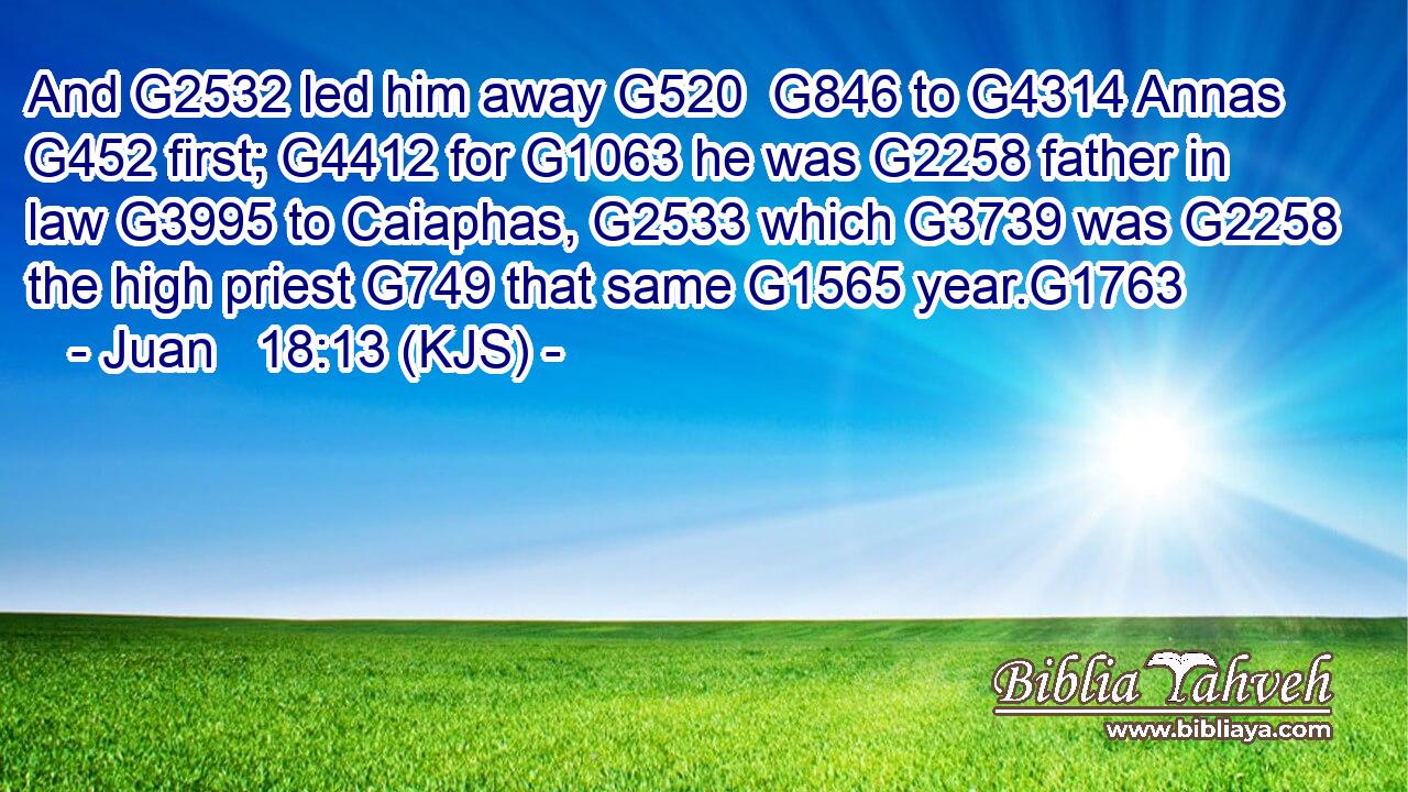 And G2532 led him away G520  G846 to G4314 Annas G452 first; G4412 for G1063 he was G2258 father in law G3995 to Caiaphas, G2533 which G3739 was G2258 the high priest G749 that same G1565 year.G1763