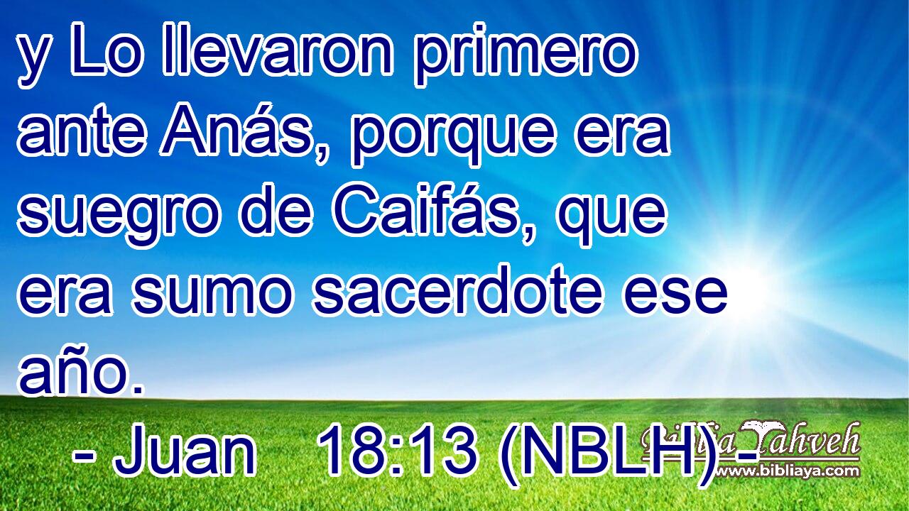 y Lo llevaron primero ante Anás, porque era suegro de Caifás, que era sumo sacerdote ese año. 