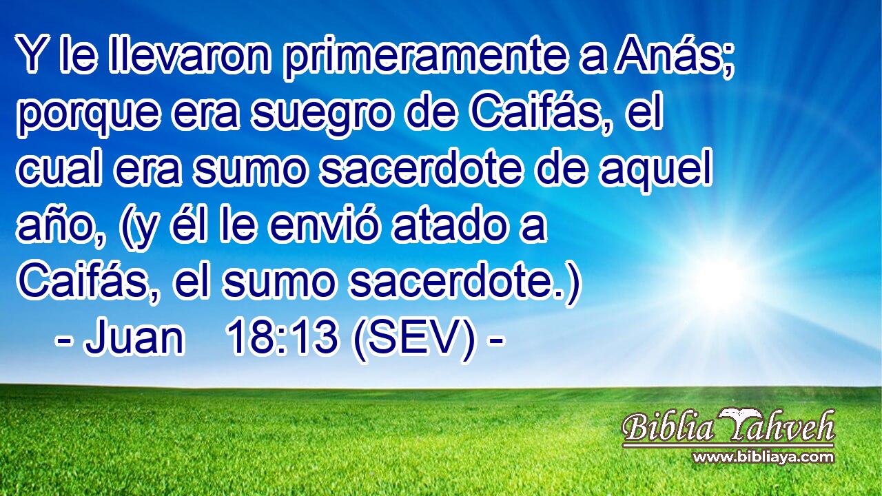 Y le llevaron primeramente a Anás; porque era suegro de Caifás, el cual era sumo sacerdote de aquel año, (y él le envió atado a Caifás, el sumo sacerdote.)