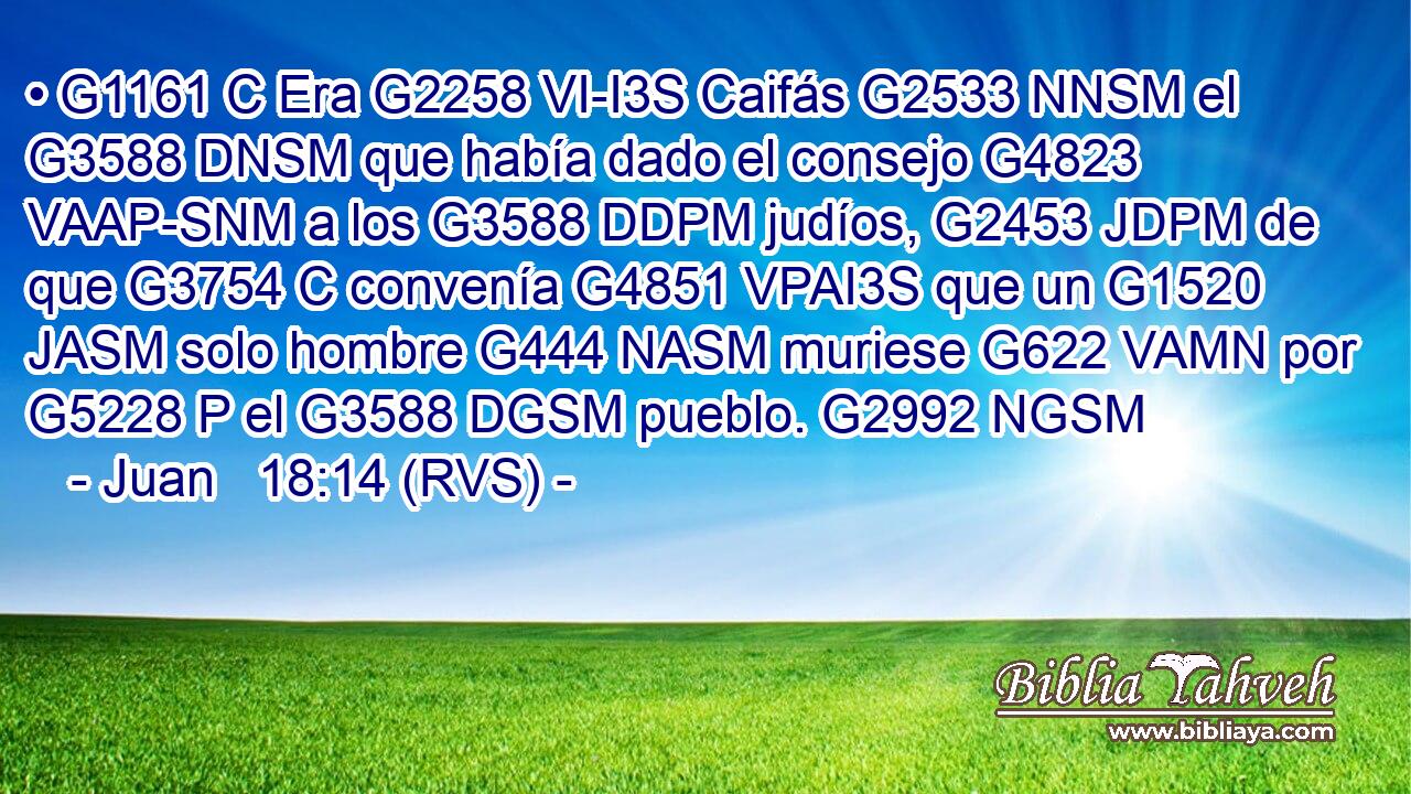 • G1161 C Era G2258 VI-I3S Caifás G2533 NNSM el G3588 DNSM que había dado el consejo G4823 VAAP-SNM a los G3588 DDPM judíos, G2453 JDPM de que G3754 C convenía G4851 VPAI3S que un G1520 JASM solo hombre G444 NASM muriese G622 VAMN por G5228 P el G3588 DGSM pueblo. G2992 NGSM 