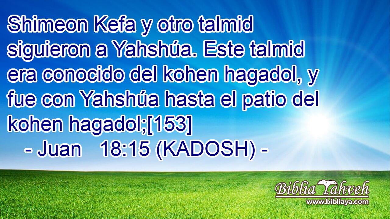  Shimeon Kefa y otro talmid siguieron a Yahshúa. Este talmid era conocido del kohen hagadol, y fue con Yahshúa hasta el patio del kohen hagadol;[153] 
