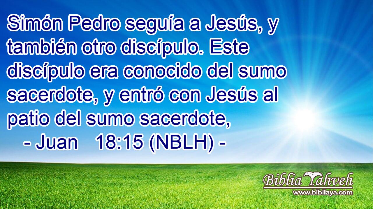  Simón Pedro seguía a Jesús, y también otro discípulo. Este discípulo era conocido del sumo sacerdote, y entró con Jesús al patio del sumo sacerdote, 