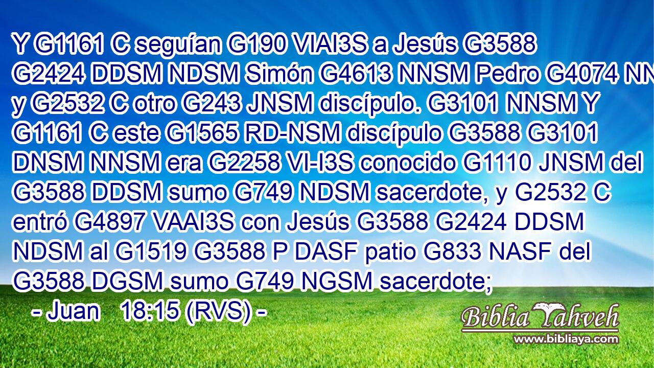 Y G1161 C seguían G190 VIAI3S a Jesús G3588 G2424 DDSM NDSM Simón G4613 NNSM Pedro G4074 NNSM y G2532 C otro G243 JNSM discípulo. G3101 NNSM Y G1161 C este G1565 RD-NSM discípulo G3588 G3101 DNSM NNSM era G2258 VI-I3S conocido G1110 JNSM del G3588 DDSM sumo G749 NDSM sacerdote, y G2532 C entró G4897 VAAI3S con Jesús G3588 G2424 DDSM NDSM al G1519 G3588 P DASF patio G833 NASF del G3588 DGSM sumo G749 NGSM sacerdote; 