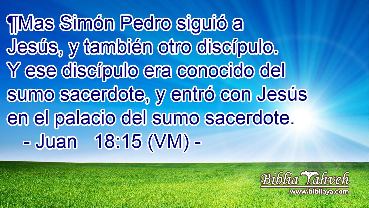  ¶Mas Simón Pedro siguió a Jesús, y también otro discípulo. Y ese discípulo era conocido del sumo sacerdote, y entró con Jesús en el palacio del sumo sacerdote. 