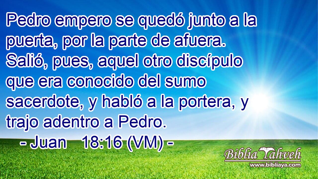  Pedro empero se quedó junto a la puerta, por la parte de afuera. Salió, pues, aquel otro discípulo que era conocido del sumo sacerdote, y habló a la portera, y trajo adentro a Pedro. 
