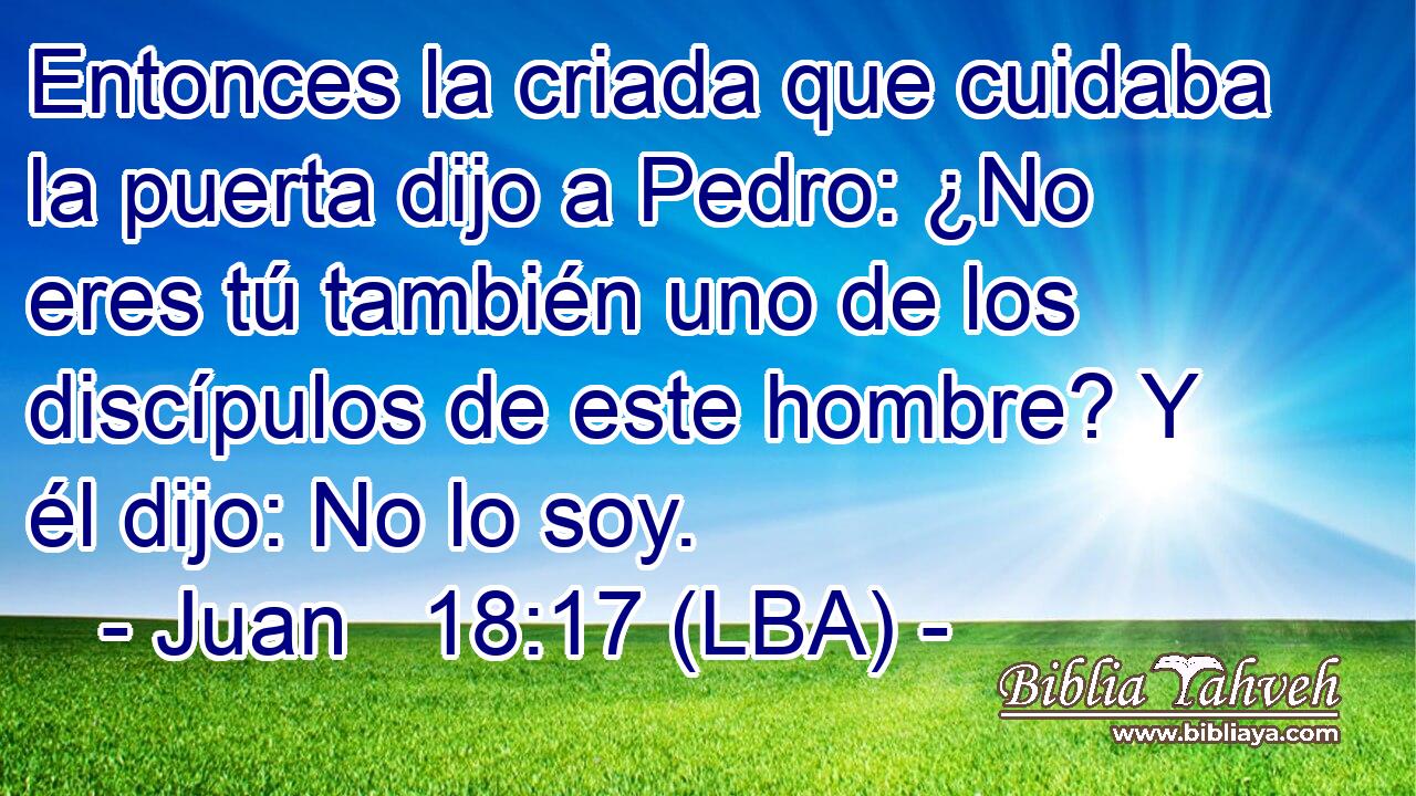 Entonces la criada que cuidaba la puerta dijo a Pedro: ¿No eres tú también uno de los discípulos de este hombre? Y él dijo: No lo soy.