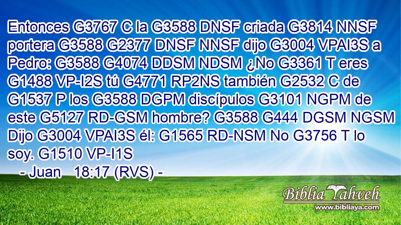 Entonces G3767 C la G3588 DNSF criada G3814 NNSF portera G3588 G2377 DNSF NNSF dijo G3004 VPAI3S a Pedro: G3588 G4074 DDSM NDSM ¿No G3361 T eres G1488 VP-I2S tú G4771 RP2NS también G2532 C de G1537 P los G3588 DGPM discípulos G3101 NGPM de este G5127 RD-GSM hombre? G3588 G444 DGSM NGSM Dijo G3004 VPAI3S él: G1565 RD-NSM No G3756 T lo soy. G1510 VP-I1S 