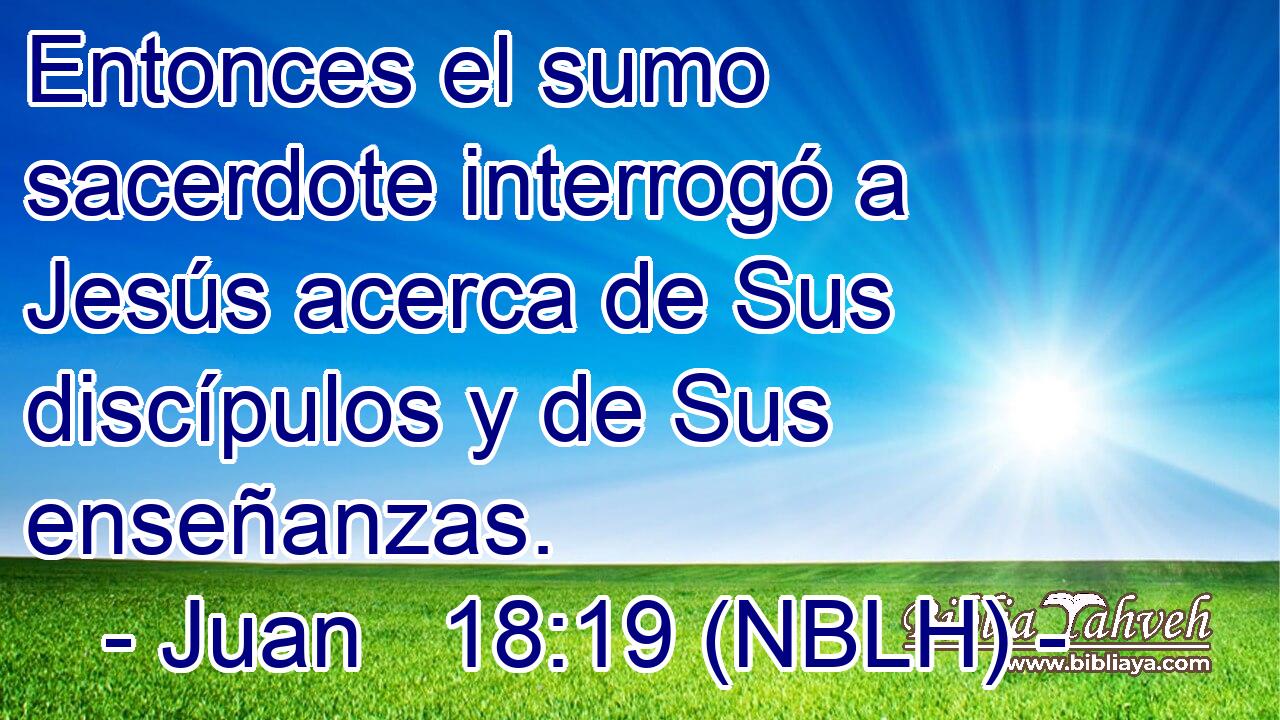  Entonces el sumo sacerdote interrogó a Jesús acerca de Sus discípulos y de Sus enseñanzas. 