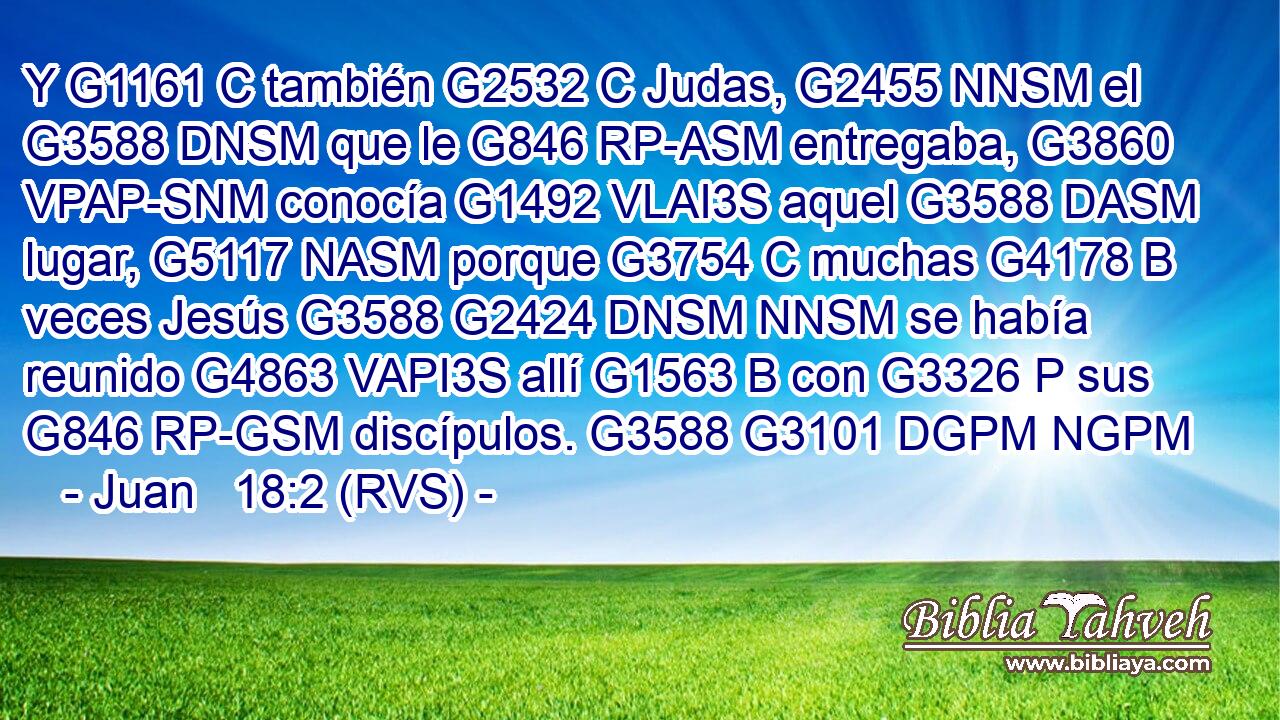 Y G1161 C también G2532 C Judas, G2455 NNSM el G3588 DNSM que le G846 RP-ASM entregaba, G3860 VPAP-SNM conocía G1492 VLAI3S aquel G3588 DASM lugar, G5117 NASM porque G3754 C muchas G4178 B veces Jesús G3588 G2424 DNSM NNSM se había reunido G4863 VAPI3S allí G1563 B con G3326 P sus G846 RP-GSM discípulos. G3588 G3101 DGPM NGPM 
