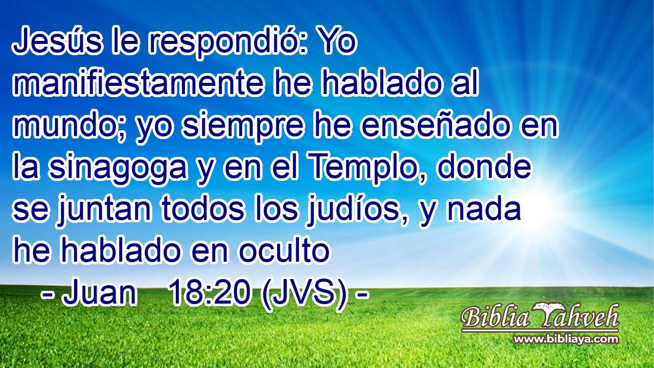 Jesús le respondió: Yo manifiestamente he hablado al mundo; yo siempre he enseñado en la sinagoga y en el Templo, donde se juntan todos los judíos, y nada he hablado en oculto