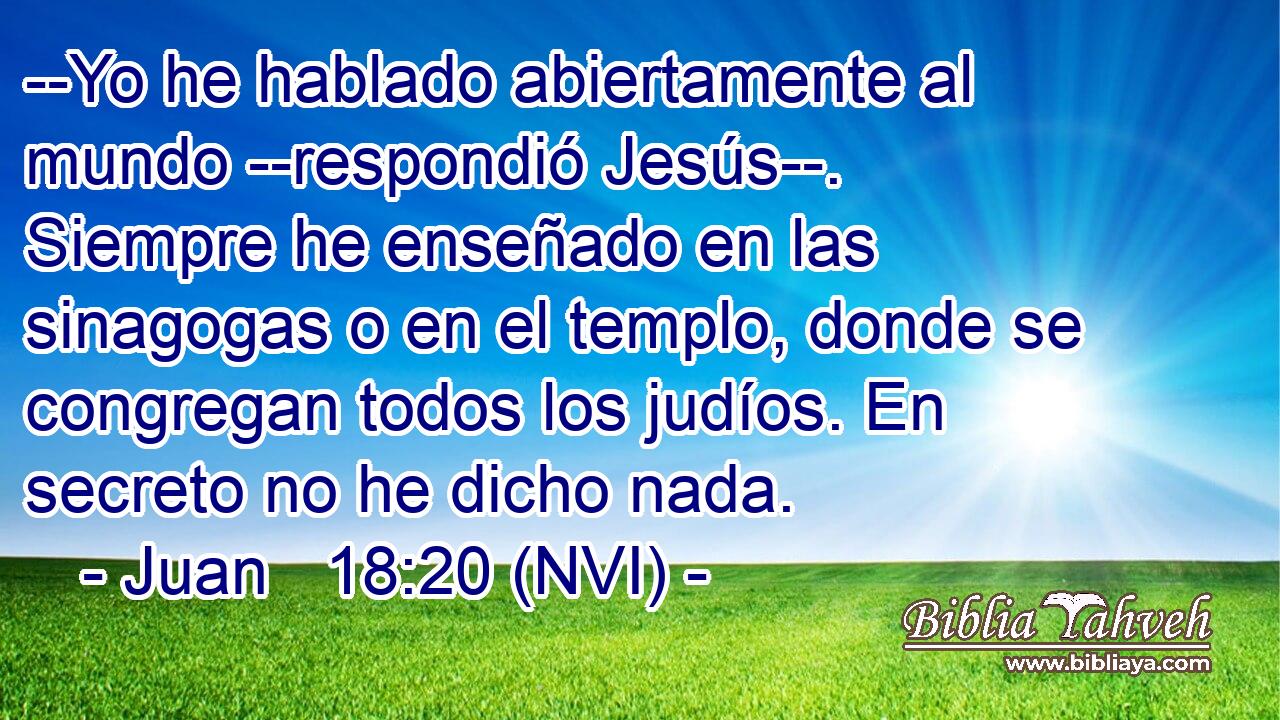  --Yo he hablado abiertamente al mundo --respondió Jesús--. Siempre he enseñado en las sinagogas o en el templo, donde se congregan todos los judíos. En secreto no he dicho nada. 