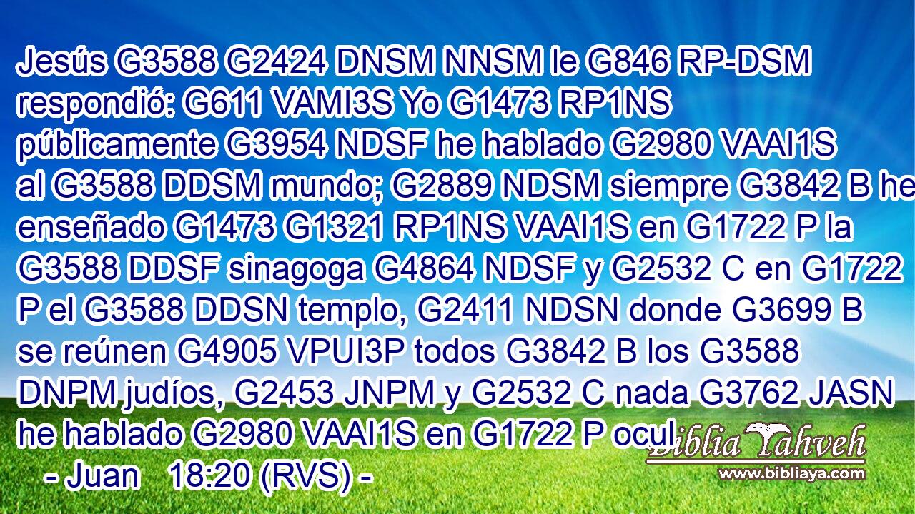 Jesús G3588 G2424 DNSM NNSM le G846 RP-DSM respondió: G611 VAMI3S Yo G1473 RP1NS públicamente G3954 NDSF he hablado G2980 VAAI1S al G3588 DDSM mundo; G2889 NDSM siempre G3842 B he enseñado G1473 G1321 RP1NS VAAI1S en G1722 P la G3588 DDSF sinagoga G4864 NDSF y G2532 C en G1722 P el G3588 DDSN templo, G2411 NDSN donde G3699 B se reúnen G4905 VPUI3P todos G3842 B los G3588 DNPM judíos, G2453 JNPM y G2532 C nada G3762 JASN he hablado G2980 VAAI1S en G1722 P ocul
