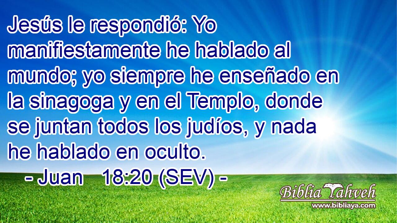 Jesús le respondió: Yo manifiestamente he hablado al mundo; yo siempre he enseñado en la sinagoga y en el Templo, donde se juntan todos los judíos, y nada he hablado en oculto.