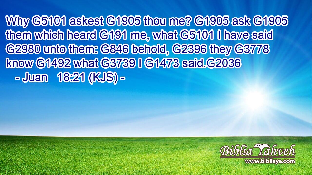 Why G5101 askest G1905 thou me? G1905 ask G1905 them which heard G191 me, what G5101 I have said G2980 unto them: G846 behold, G2396 they G3778 know G1492 what G3739 I G1473 said.G2036