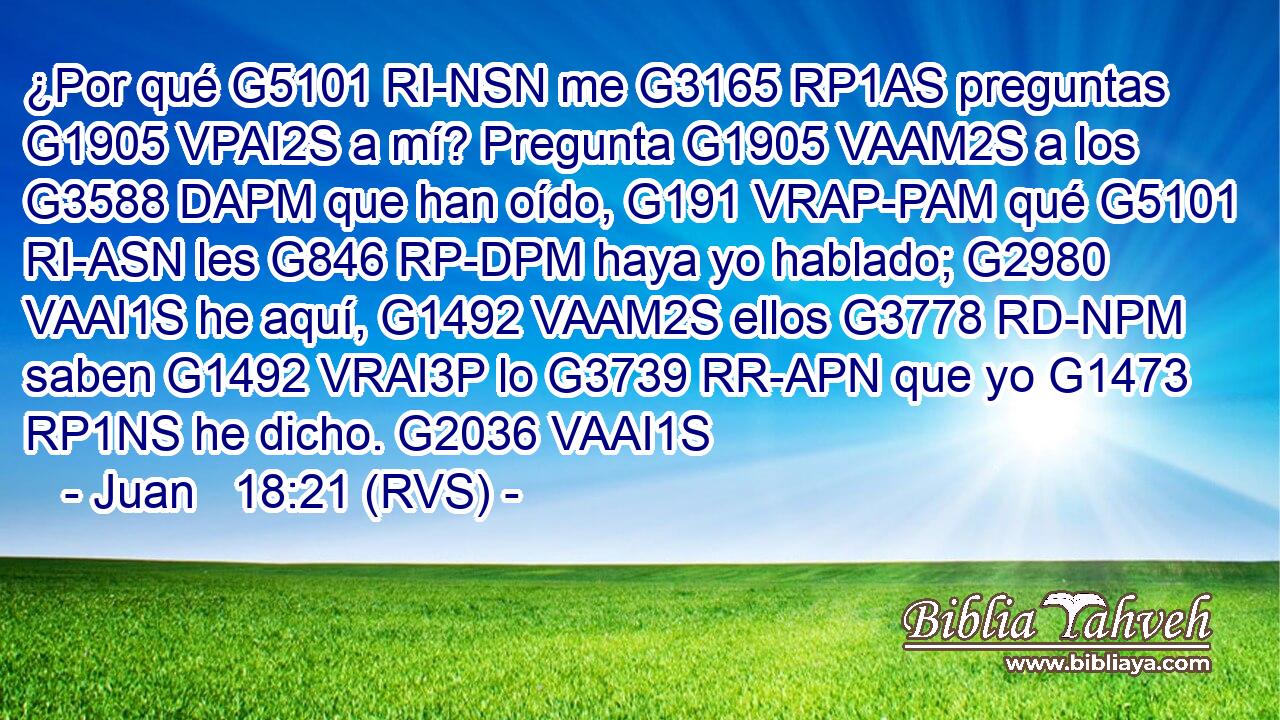 ¿Por qué G5101 RI-NSN me G3165 RP1AS preguntas G1905 VPAI2S a mí? Pregunta G1905 VAAM2S a los G3588 DAPM que han oído, G191 VRAP-PAM qué G5101 RI-ASN les G846 RP-DPM haya yo hablado; G2980 VAAI1S he aquí, G1492 VAAM2S ellos G3778 RD-NPM saben G1492 VRAI3P lo G3739 RR-APN que yo G1473 RP1NS he dicho. G2036 VAAI1S 
