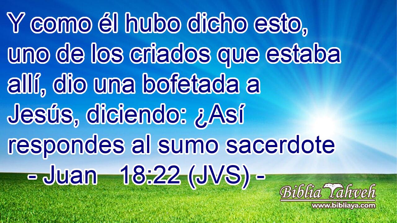 Y como él hubo dicho esto, uno de los criados que estaba allí, dio una bofetada a Jesús, diciendo: ¿Así respondes al sumo sacerdote