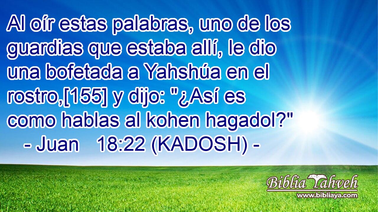 Al oír estas palabras, uno de los guardias que estaba allí, le dio una bofetada a Yahshúa en el rostro,[155] y dijo: 