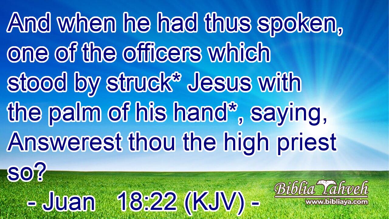 And when he had thus spoken, one of the officers which stood by struck* Jesus with the palm of his hand*, saying, Answerest thou the high priest so?