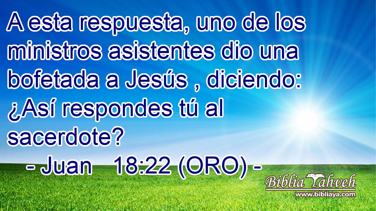  A esta respuesta, uno de los ministros asistentes dio una bofetada a Jesús , diciendo: ¿Así respondes tú al sacerdote? 