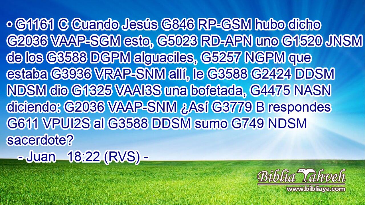 • G1161 C Cuando Jesús G846 RP-GSM hubo dicho G2036 VAAP-SGM esto, G5023 RD-APN uno G1520 JNSM de los G3588 DGPM alguaciles, G5257 NGPM que estaba G3936 VRAP-SNM allí, le G3588 G2424 DDSM NDSM dio G1325 VAAI3S una bofetada, G4475 NASN diciendo: G2036 VAAP-SNM ¿Así G3779 B respondes G611 VPUI2S al G3588 DDSM sumo G749 NDSM sacerdote? 