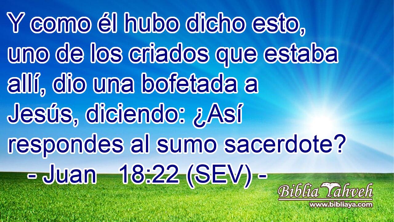 Y como él hubo dicho esto, uno de los criados que estaba allí, dio una bofetada a Jesús, diciendo: ¿Así respondes al sumo sacerdote?