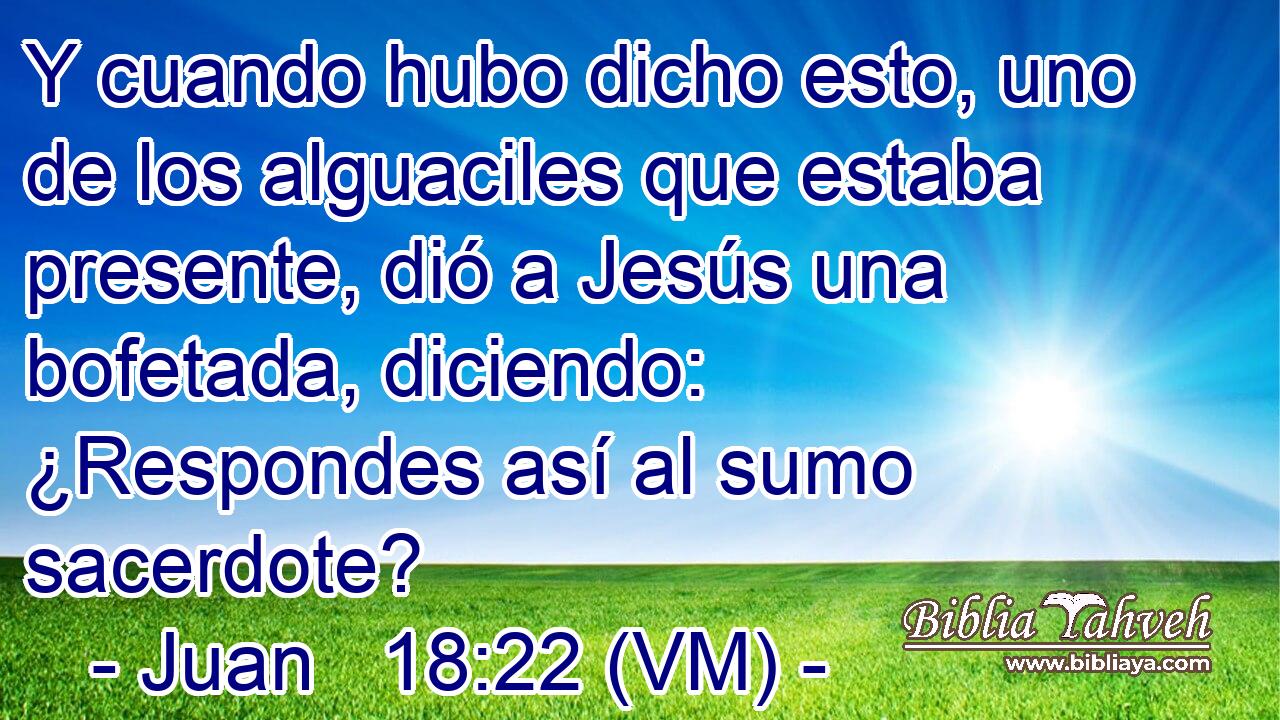  Y cuando hubo dicho esto, uno de los alguaciles que estaba presente, dió a Jesús una bofetada, diciendo: ¿Respondes así al sumo sacerdote? 
