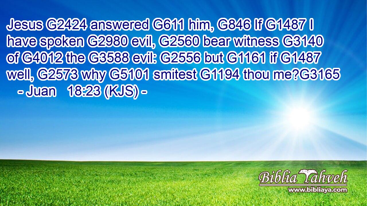 Jesus G2424 answered G611 him, G846 If G1487 I have spoken G2980 evil, G2560 bear witness G3140 of G4012 the G3588 evil: G2556 but G1161 if G1487 well, G2573 why G5101 smitest G1194 thou me?G3165