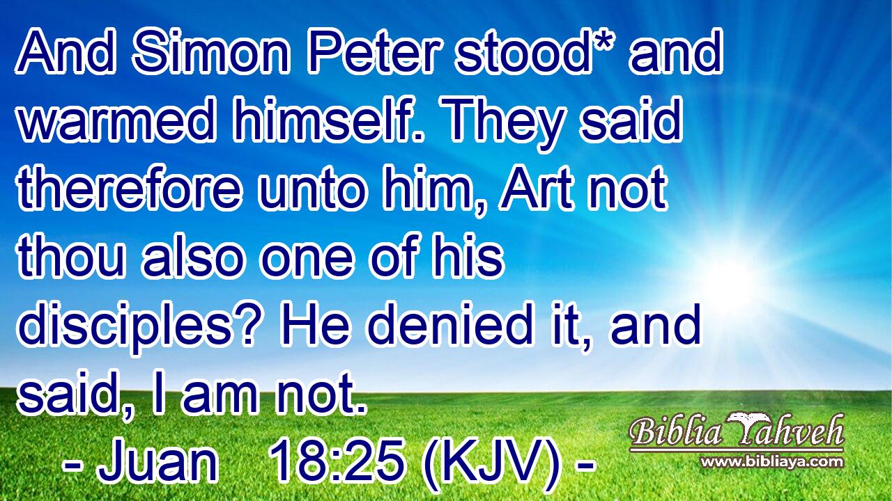 And Simon Peter stood* and warmed himself. They said therefore unto him, Art not thou also one of his disciples? He denied it, and said, I am not.