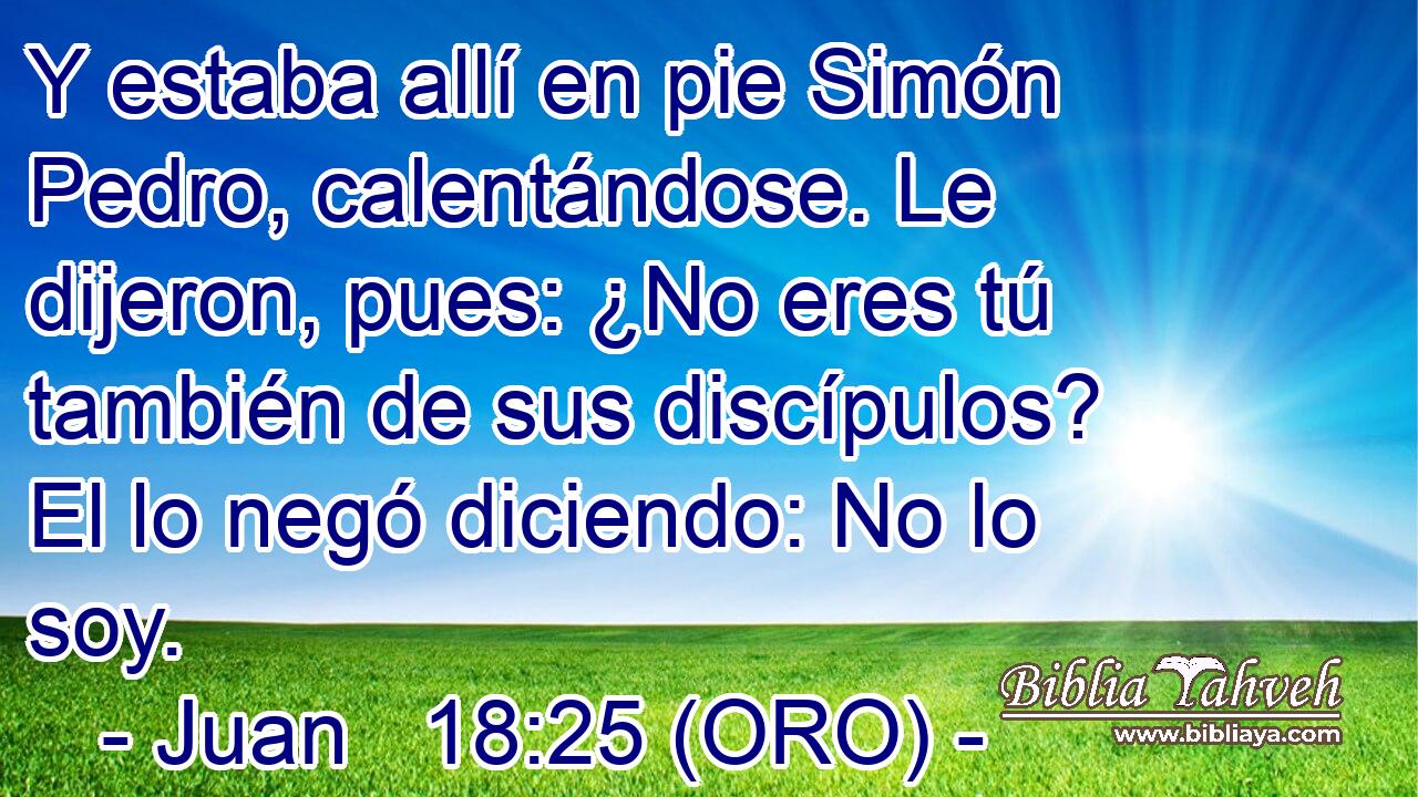  Y estaba allí en pie Simón Pedro, calentándose. Le dijeron, pues: ¿No eres tú también de sus discípulos? El lo negó diciendo: No lo soy. 