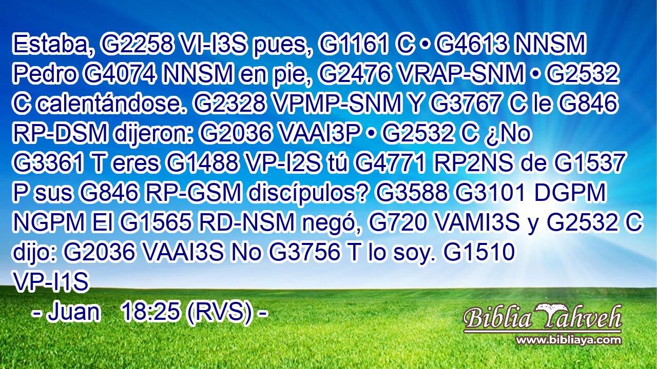 Estaba, G2258 VI-I3S pues, G1161 C • G4613 NNSM Pedro G4074 NNSM en pie, G2476 VRAP-SNM • G2532 C calentándose. G2328 VPMP-SNM Y G3767 C le G846 RP-DSM dijeron: G2036 VAAI3P • G2532 C ¿No G3361 T eres G1488 VP-I2S tú G4771 RP2NS de G1537 P sus G846 RP-GSM discípulos? G3588 G3101 DGPM NGPM El G1565 RD-NSM negó, G720 VAMI3S y G2532 C dijo: G2036 VAAI3S No G3756 T lo soy. G1510 VP-I1S 