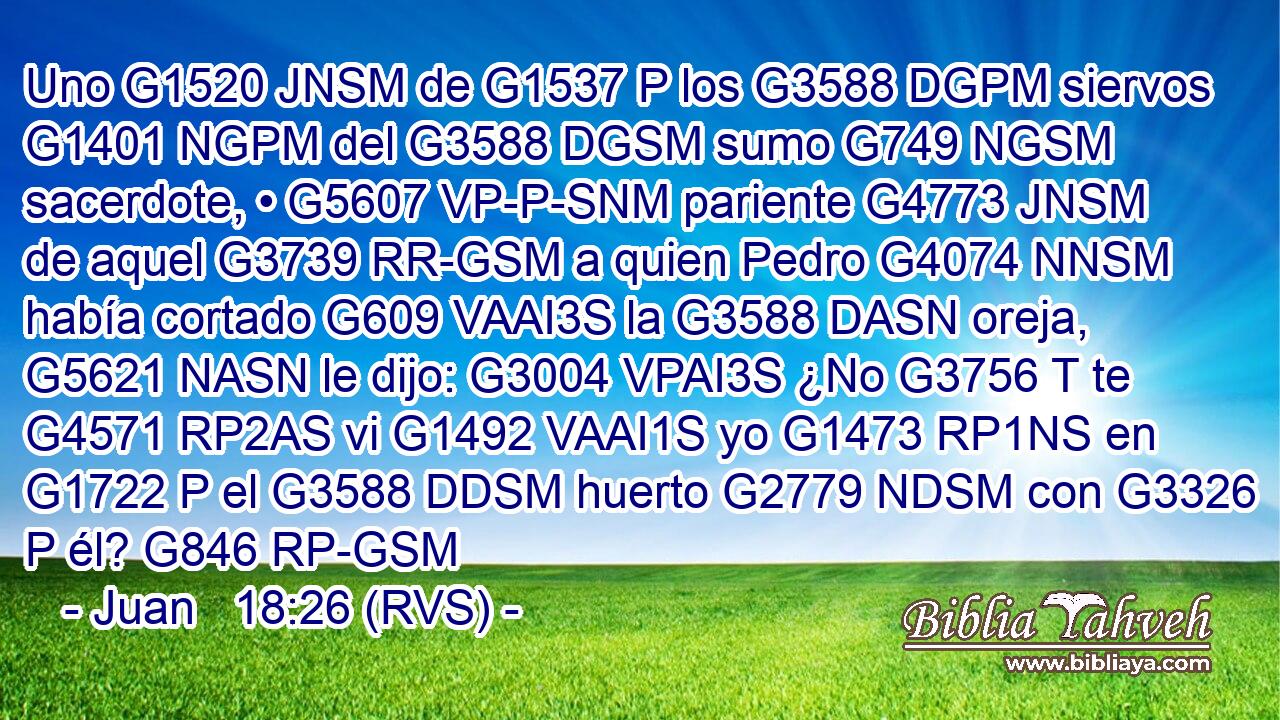 Uno G1520 JNSM de G1537 P los G3588 DGPM siervos G1401 NGPM del G3588 DGSM sumo G749 NGSM sacerdote, • G5607 VP-P-SNM pariente G4773 JNSM de aquel G3739 RR-GSM a quien Pedro G4074 NNSM había cortado G609 VAAI3S la G3588 DASN oreja, G5621 NASN le dijo: G3004 VPAI3S ¿No G3756 T te G4571 RP2AS vi G1492 VAAI1S yo G1473 RP1NS en G1722 P el G3588 DDSM huerto G2779 NDSM con G3326 P él? G846 RP-GSM 
