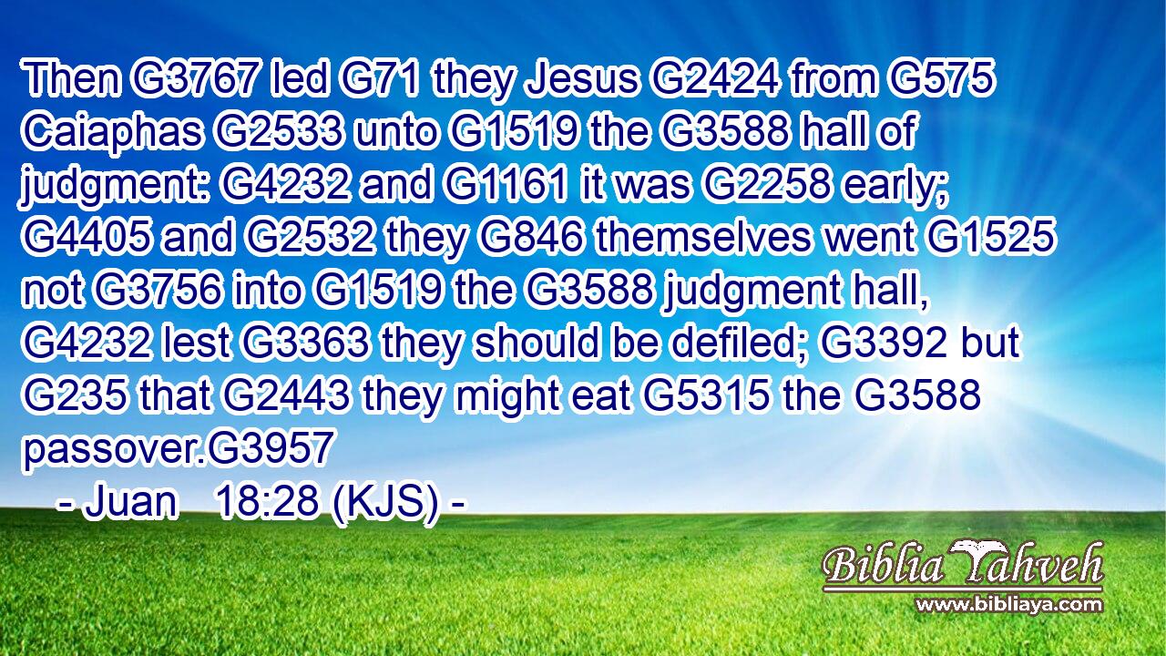 Then G3767 led G71 they Jesus G2424 from G575 Caiaphas G2533 unto G1519 the G3588 hall of judgment: G4232 and G1161 it was G2258 early; G4405 and G2532 they G846 themselves went G1525 not G3756 into G1519 the G3588 judgment hall, G4232 lest G3363 they should be defiled; G3392 but G235 that G2443 they might eat G5315 the G3588 passover.G3957
