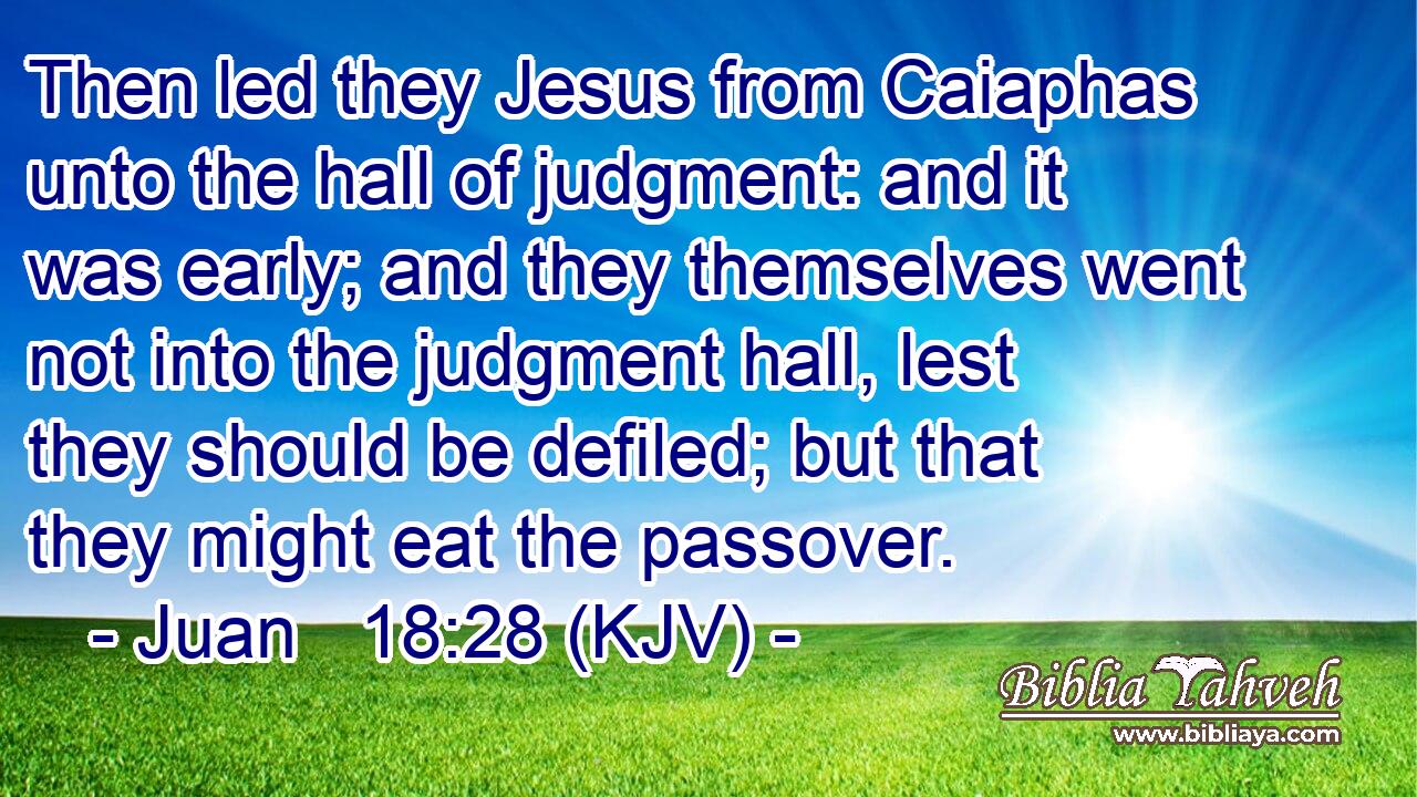 Then led they Jesus from Caiaphas unto the hall of judgment: and it was early; and they themselves went not into the judgment hall, lest they should be defiled; but that they might eat the passover.