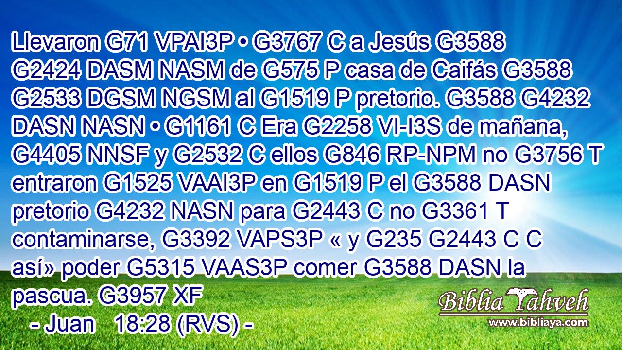 Llevaron G71 VPAI3P • G3767 C a Jesús G3588 G2424 DASM NASM de G575 P casa de Caifás G3588 G2533 DGSM NGSM al G1519 P pretorio. G3588 G4232 DASN NASN • G1161 C Era G2258 VI-I3S de mañana, G4405 NNSF y G2532 C ellos G846 RP-NPM no G3756 T entraron G1525 VAAI3P en G1519 P el G3588 DASN pretorio G4232 NASN para G2443 C no G3361 T contaminarse, G3392 VAPS3P « y G235 G2443 C C así» poder G5315 VAAS3P comer G3588 DASN la pascua. G3957 XF 