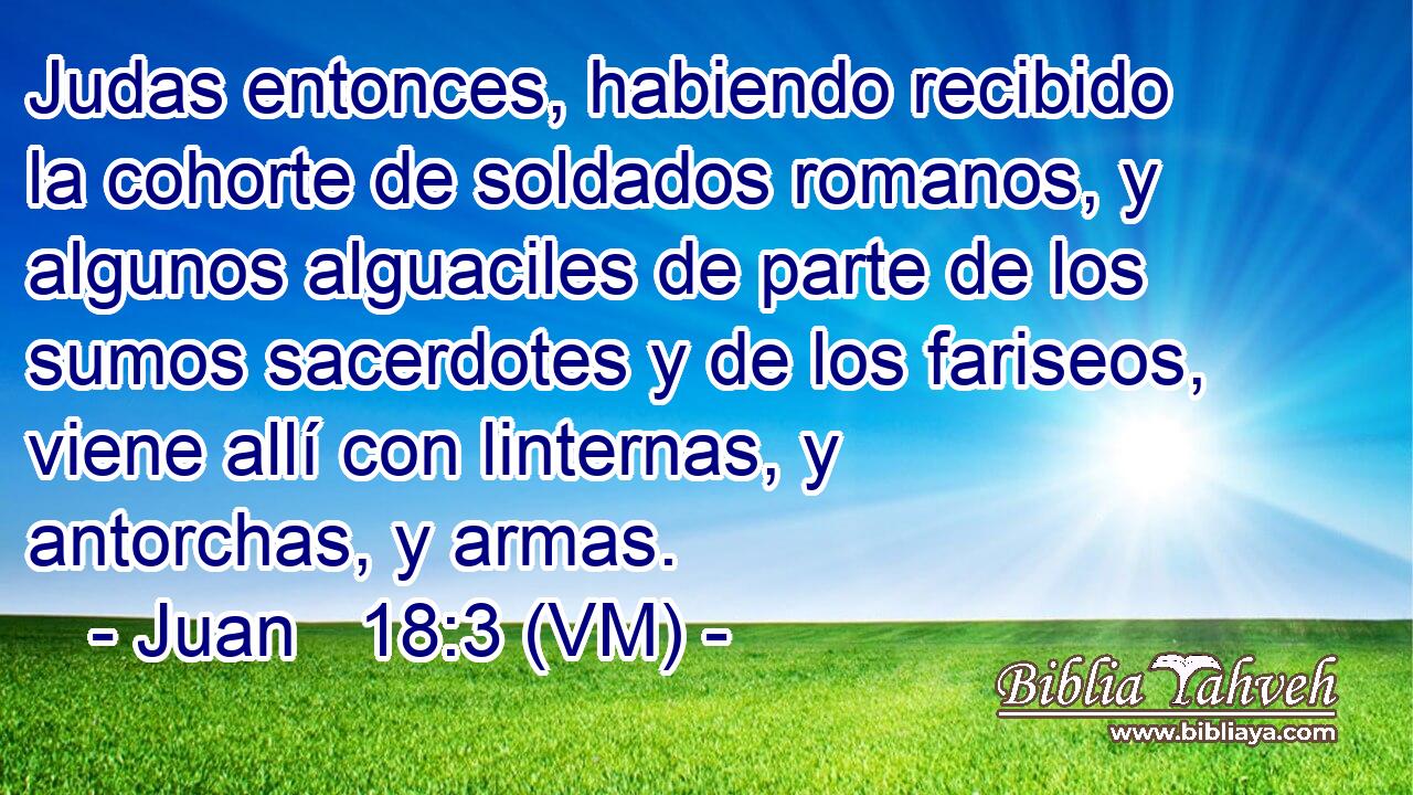  Judas entonces, habiendo recibido la cohorte de soldados romanos, y algunos alguaciles de parte de los sumos sacerdotes y de los fariseos, viene allí con linternas, y antorchas, y armas. 