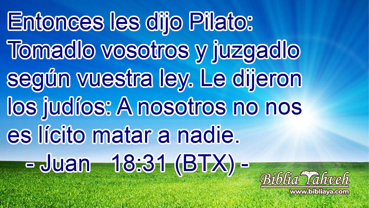 Entonces les dijo Pilato: Tomadlo vosotros y juzgadlo según vuestra ley. Le dijeron los judíos: A nosotros no nos es lícito matar a nadie.