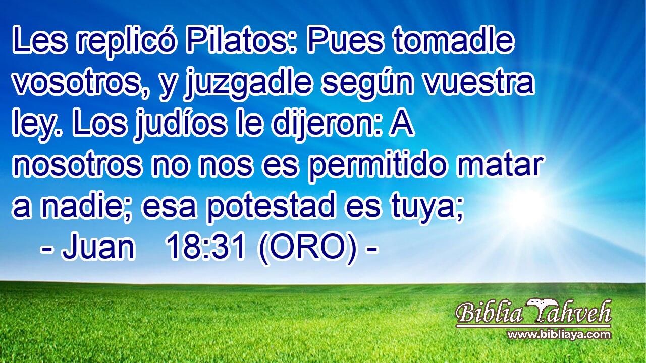  Les replicó Pilatos: Pues tomadle vosotros, y juzgadle según vuestra ley. Los judíos le dijeron: A nosotros no nos es permitido matar a nadie; esa potestad es tuya; 