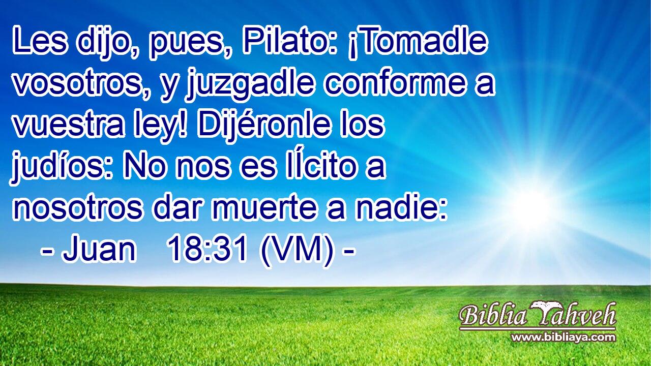  Les dijo, pues, Pilato: ¡Tomadle vosotros, y juzgadle conforme a vuestra ley! Dijéronle los judíos: No nos es lÍcito a nosotros dar muerte a nadie: 